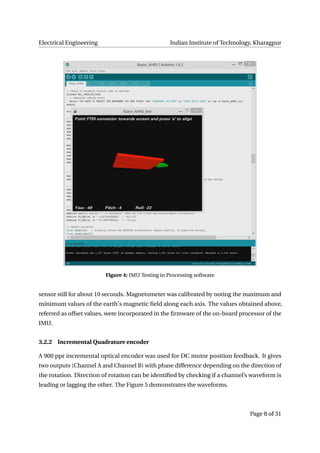 Electrical Engineering Indian Institute of Technology, Kharagpur
Figure 4: IMU Testing in Processing software
sensor still for about 10 seconds. Magnetometer was calibrated by noting the maximum and
minimum values of the earth s magnetic ﬁeld along each axis. The values obtained above,
referred as offset values, were incorporated in the ﬁrmware of the on-board processor of the
IMU.
3.2.2 Incremental Quadrature encoder
A 900 ppr incremental optical encoder was used for DC motor position feedback. It gives
two outputs (Channel A and Channel B) with phase difference depending on the direction of
the rotation. Direction of rotation can be identiﬁed by checking if a channel’s waveform is
leading or lagging the other. The Figure 5 demonstrates the waveforms.
Page 8 of 31
 
