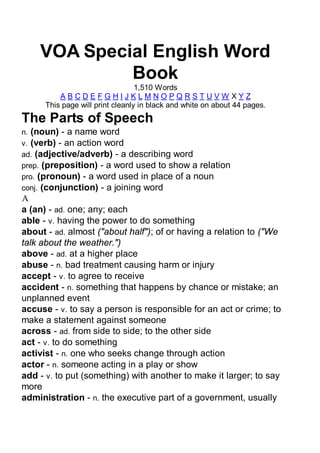 VOA Special English Word
             Book
                                  1,510 Words
          ABCDEFGHIJKLMNOPQRSTUVW XYZ
      This page will print cleanly in black and white on about 44 pages.
The Parts of Speech
n. (noun) - a name word
v. (verb) - an action word
ad. (adjective/adverb) - a describing word
prep. (preposition) - a word used to show a relation
pro. (pronoun) - a word used in place of a noun
conj. (conjunction) - a joining word
A
a (an) - ad. one; any; each
able - v. having the power to do something
about - ad. almost ("about half"); of or having a relation to ("We
talk about the weather.")
above - ad. at a higher place
abuse - n. bad treatment causing harm or injury
accept - v. to agree to receive
accident - n. something that happens by chance or mistake; an
unplanned event
accuse - v. to say a person is responsible for an act or crime; to
make a statement against someone
across - ad. from side to side; to the other side
act - v. to do something
activist - n. one who seeks change through action
actor - n. someone acting in a play or show
add - v. to put (something) with another to make it larger; to say
more
administration - n. the executive part of a government, usually
 