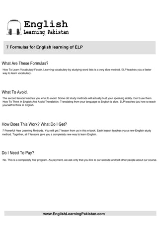 English
                 Learning Pakistan

   7 Formulas for English learning of ELP


What Are These Formulas?
How To Learn Vocabulary Faster. Learning vocabulary by studying word lists is a very slow method. ELP teaches you a faster
way to learn vocabulary.




What To Avoid.
The second lesson teaches you what to avoid. Some old study methods will actually hurt your speaking ability. Don’t use them.
How To Think In English And Avoid Translation. Translating from your language to English is slow. ELP teaches you how to teach
yourself to think in English.




How Does This Work? What Do I Get?
7 Powerful New Learning Methods. You will get 7 lesson from us in this e-book. Each lesson teaches you a new English study
method. Together, all 7 lessons give you a completely new way to learn English.




Do I Need To Pay?
No. This is a completely free program. As payment, we ask only that you link to our website and tell other people about our course.




                                  www.EnglishLearningPakistan.com
 