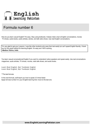 English
                  Learning Pakistan

   Formula number 6

How do you learn casual English? It's easy. Stop using textbooks. Instead, listen only to English conversations, movies
TV shows, audio books, audio articles, stories, and talk radio shows. Use real English conversations.



"I'm very glad to get your Lessons. I was like other students who pass their test easily but can't speak English fluently. I thank
you for this great method for learning English. It's easy and 100% working.
--Madhav Vishnu, India




You learn casual conversational English if you want to understand native speakers and speak easily. Use real conversations
magazines, audio articles, TV shows, movies, radio talk shows, and audio books.


Learn Real English, Not Textbook English
Learn Real English, Not Textbook English


**The last formula

In the next formula, we'll teach you how to speak 2-3 times faster.
Apply formula number 6 in your English learning then move to the last one.




                                   www.EnglishLearningPakistan.com
 