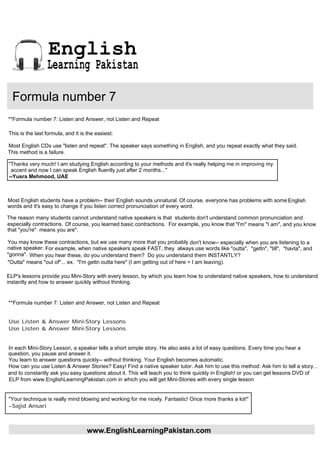 English
                 Learning Pakistan

  Formula number 7
**Formula number 7: Listen and Answer, not Listen and Repeat

This is the last formula, and it is the easiest:

Most English CDs use "listen and repeat". The speaker says something in English, and you repeat exactly what they said.
This method is a failure.

"Thanks very much! I am studying English according to your methods and it's really helping me in improving my
 accent and now I can speak English fluently just after 2 months..."
--Yusra Mehmood, UAE



Most English students have a problem-- their English sounds unnatural. Of course, everyone has problems with some English
words and it's easy to change if you listen correct pronunciation of every word.

The reason many students cannot understand native speakers is that students don't understand common pronunciation and
especially contractions. Of course, you learned basic contractions. For example, you know that "I'm" means "I am", and you know
that "you're" means you are".

You may know these contractions, but we use many more that you probably don't know-- especially when you are listening to a
native speaker. For example, when native speakers speak FAST, they always use words like "outta", "gettn", "till", "havta", and
"gonna". When you hear these, do you understand them? Do you understand them INSTANTLY?
"Outta" means "out of"... ex. "I'm gettn outta here" (I am getting out of here = I am leaving).

ELP's lessons provide you Mini-Story with every lesson, by which you learn how to understand native speakers, how to understand
instantly and how to answer quickly without thinking.


**Formula number 7: Listen and Answer, not Listen and Repeat


Use Listen & Answer Mini-Story Lessons
Use Listen & Answer Mini-Story Lessons


In each Mini-Story Lesson, a speaker tells a short simple story. He also asks a lot of easy questions. Every time you hear a
question, you pause and answer it.
You learn to answer questions quickly-- without thinking. Your English becomes automatic.
How can you use Listen & Answer Stories? Easy! Find a native speaker tutor. Ask him to use this method: Ask him to tell a story...
and to constantly ask you easy questions about it. This will teach you to think quickly in English! or you can get lessons DVD of
ELP from www.EnglishLearningPakistan.com in which you will get Mini-Stories with every single lesson


"Your technique is really mind blowing and working for me nicely. Fantastic! Once more thanks a lot!"
--Sajid Ansari



                                    www.EnglishLearningPakistan.com
 