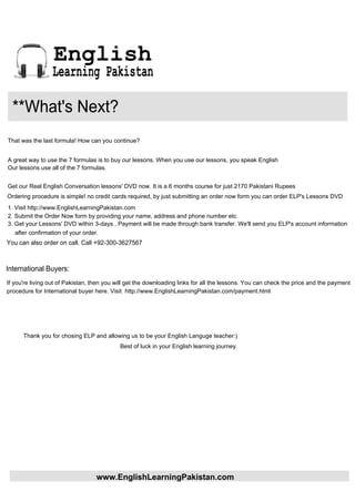 English
                 Learning Pakistan

  **What's Next?
That was the last formula! How can you continue?


A great way to use the 7 formulas is to buy our lessons. When you use our lessons, you speak English
Our lessons use all of the 7 formulas.


Get our Real English Conversation lessons' DVD now. It is a 6 months course for just 2170 Pakistani Rupees
Ordering procedure is simple! no credit cards required, by just submitting an order now form you can order ELP's Lessons DVD
1. Visit http://www.EnglishLearningPakistan.com
2. Submit the Order Now form by providing your name, address and phone number etc.
3. Get your Lessons' DVD within 3-days , Payment will be made through bank transfer. We'll send you ELP's account information
   after confirmation of your order.
You can also order on call. Call +92-300-3627567



International Buyers:
If you're living out of Pakistan, then you will get the downloading links for all the lessons. You can check the price and the payment
procedure for International buyer here. Visit http://www.EnglishLearningPakistan.com/payment.html




      Thank you for chosing ELP and allowing us to be your English Languge teacher:)
                                            Best of luck in your English learning journey.




                                  www.EnglishLearningPakistan.com
 