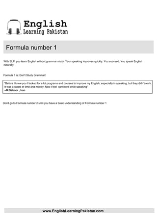 English
                 Learning Pakistan

  Formula number 1

With ELP, you learn English without grammar study. Your speaking improves quickly. You succeed. You speak English
naturally.


Formula 1 is: Don't Study Grammar!


 "Before I knew you I looked for a lot programs and courses to improve my English, especially in speaking, but they didn't work.
 It was a waste of time and money. Now I feel confident while speaking"
 --M.Saboor , Iran



Don't go to Formula number 2 until you have a basic understanding of Formula number 1




                                 www.EnglishLearningPakistan.com
 