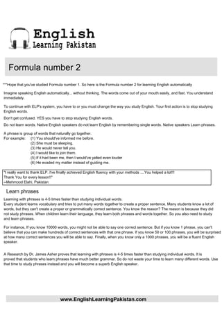 English
                  Learning Pakistan

   Formula number 2
***Hope that you've studied Formula number 1. So here is the Formula number 2 for learning English automatically

Imagine speaking English automatically... without thinking. The words come out of your mouth easily, and fast. You understand
immediately.

To continue with ELP's system, you have to or you must change the way you study English. Your first action is to stop studying
English words.
Don't get confused. YES you have to stop studying English words.
Do not learn words. Native English speakers do not learn English by remembering single words. Native speakers Learn phrases.

A phrase is group of words that naturally go together.
For example: (1) You should've informed me before.
                (2) She must be sleeping.
                (3) He would never tell you.
                (4) I would like to join them.
                (5) If it had been me, then I would've yelled even louder
                (6) He evaded my matter instead of guiding me.

"I really want to thank ELP. I've finally achieved English fluency with your methods ....You helped a lot!!!
Thank You for every lesson!!"
--Mehmood Elahi, Pakistan

  Learn phrases
Learning with phrases is 4-5 times faster than studying individual words.
Every student learns vocabulary and tries to put many words together to create a proper sentence. Many students know a lot of
words, but they can't create a proper or grammatically correct sentence. You know the reason? The reason is because they did
not study phrases. When children learn their language, they learn both phrases and words together. So you also need to study
and learn phrases.

For instance, If you know 10000 words, you might not be able to say one correct sentence. But if you know 1 phrase, you can't
believe that you can make hundreds of correct sentences with that one phrase. If you know 50 or 100 phrases, you will be surprised
at how many correct sentences you will be able to say. Finally, when you know only a 1000 phrases, you will be a fluent English
speaker.


A Research by Dr. James Asher proves that learning with phrases is 4-5 times faster than studying individual words. It is
proved that students who learn phrases have much better grammar. So do not waste your time to learn many different words. Use
that time to study phrases instead and you will become a superb English speaker.




                                   www.EnglishLearningPakistan.com
 