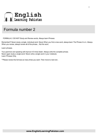 1



                 English
                 Learning Pakistan

  Formula number 2

 FORMULA 2: DO NOT Study and Review words, Always learn Phrases

Remember!!! Never study a single, individual word. Never.When you find a new word, always learn The Phrase it is in. Always.
When you review, always review all of the phrase... Not the word.

Learn phrases.

Your grammar and speaking will improve 4-5 times faster. Always write the complete phrase.
Never again study a single word. Never write a single word in your notebook,
Learn Phrases Only.

**Please review this formula as many times you want. Then move to next one .




                                 www.EnglishLearningPakistan.com
 