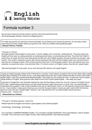 English
                   Learning Pakistan

   Formula number 3
Now we have reached to formula number 3 and this is the most important formula.
Almost all language institutes, schools and colleges ignore it.


"I'm really enjoying this new technique for learning English, by just listening and not learning grammar. It's very easy to listen
audio lessons and learn English without any grammar rule. I feel very confident while speaking English"
--Atteequr Rahman, Pakistan



**Formula 3: A Survey
All English learners study English for many years, in school, college, and in university-- mostly grammar. They learn all the time
English with their eyes- by reading textbooks, by studying grammar books, by remembering word lists. They think their English is
good & they can speak. But when they travel abroad and talk with native English speakers, they get surprised and shocked-- they
couldn't-- they couldn't understand anyone! after that bad experience they think that their English needs more improvement and
then they join a language institute. What do those teachers teach them in that language institute? same old traditonal way! more
textbooks, more grammar books, more word lists! After a 12 months course in an English institute, they still can't speak English.

 After learning English for many years, do you know that why ESL learners can't speak English?


I joined an English language institute when I'd finished my university. In that institute my teachers told me that I will be able to speak
English after completing an 8 months course, I was really excited about that. But I couldn't believe that after 8 months I still couldn't
speak English. I got more confused while speaking English. They taught me a lot of grammar rules-- so whenever I tried to speak a
single sentence in English, those grammar rules made me think and I couldn't speak English. I was really very upset.
I searched on Google that I can't remember all grammar rules and they always confuse me, how can I improve my English.I found
ELP's blog. I started listening their lessons and I got excited because I really improve just in a month. Now I can speak English. I
understand native speakers. I talk to native speakers every day on calls because I work in an international company which trades in
U.S.A . I feel confident. I really want to thank you very much for this great method. It works very well. I used to think that learning
grammar is the only way to speak English. However, now I hate grammar and I can speak English without learning it.
Thanks to ELP... Thanks a lot:)
 --Raheel Behrooz, Pakistan



**Formula 3: The Most Important-- Listen First
Raheel improved his English and became a great speaker just by listening English.

Listening, listening, listening.


You must listen to UNDERSTANDABLE English. You must listen to English EVERYDAY. Don't read textbooks. Listen to English.
It's simple. That is the key to your English success. Stop reading textbooks. Start listening everyday.




                                    www.EnglishLearningPakistan.com
 