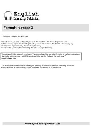 English
                 Learning Pakistan

   Formula number 3

**Learn With Your Ears, Not Your Eyes


In most schools, you learn English with your eyes. You read textbooks. You study grammar rules.
ELP is a listening system. You learn English with your ears, not your eyes. You listen 1-3 hours every day.
Your speaking improves quickly. You speak English easily--
Spend most of your study time in listening- that is the key to great speaking.



"I bought your English lessons 3 months ago. They are really working and not only me but all my family enjoys them
 My English is improving very quickly! I never thought that learning English is this much easy:)."
--Amit Rakesh, India



This is the best Formula to improve your English speaking, pronunciation, grammar, vocabulary and accent.
Read this formula as many time as you can, to motivate yourself then go to the next one.




                                  www.EnglishLearningPakistan.com
 