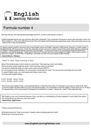 English
                  Learning Pakistan

   Formula number 4
We hope that you are enjoying learning English with ELP, so here is the formula number 4

English language learner are very concious about their vocabulary. They remember thousands of words with meanings in their own
Their problem is---They can't USE those words.They can't speak correct sentences using those words. They don't know how to use
 those words in their conversations.


"I always pushed myself to memorize lots of new English words and finally I reached to 3000 words. However, I couldn't speak
English fluently with those words. I knew the meanings of every word but I couldn't use all of the words while talking to someone
in English. Instead speaking fluently everytime I got confused-- in using new words in my conversation because I knew their
meaning in my mother language. I really want to thank ELP to teach me how to learn English in English. How to learn a word's
meaning in English, so at the time of speaking I can easily use new words and speak English fluently."
--Samia Mohsin, Pakistan

**RULE 4: Slow, Deep Learning Is Best

Most of the students learn a lot of words in a short time. Their learning is short and shallow.
That's why they quickly forget the words. That's why they could not use them.
The secret to speaking easily is to learn every word & phrase DEEPLY.
It's not enough to know a definition. It's not enough to remember for a test. You must put the word deep into your brain.
To speak English easily, you must repeat each lesson many times.
You must learn English deeply.


Learn deeply, speak easily.
Learn deeply, speak easily.


How do you learn deeply? Easy-- just repeat all lessons or listening many times. For example, if you have an audio book, listen
to the first chapter 30 times before you go to the second chapter. You could listen to the first chapter 3 times each day, for 10 days.
For deep learning, ELP's every lesson is designed to be listened for a week. 1 lesson for 1 week. That's deep learning.



"My English is now much improved because of you, and also my understanding of native speakers is much better than before.
 So I would like to say thank you very very much!"
--Abeel Islam, Afghanistan



**Deep Learning Of Grammar

What about grammar? How do you learn it deeply, without studying grammar rules?
We'll tell you in the next formula.




                                   www.EnglishLearningPakistan.com
 
