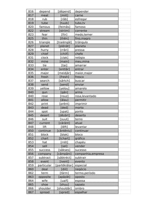 816    depend        [dêpend]      depender
817      meat            [miit]    carne
818        rub            [râb]    esfregar
819      tube           [tuub]     tubo,tv
820    famous         [feimâs]     famoso
822     stream         [striim]    corrente
823       fear            [fiir]   medo,temer
825       thin          [thên]     fino,magro
826    triangle     [traiéngâl]    triângulo
827     planet        [plénât]     planeta
828      hurry           [rrâri]   pressa
829      chief           [chiif]   chefe
831      clock           [clak]    relógio
832      mine           [main]     meu,mina
833        tie            [tai]    amarrar
834      enter        [enttâr]     entrar
835      major       [meidjâr]     maior,major
836      fresh          [fresh]    fresco
837     search        [sârtch]     buscar
838      send           [send]     enviar
839     yellow         [yelou]     amarelo
840       gun            [gân]     arma
840       rose          [rouz]     rosa,levantado
841      allow           [âlau]    permitir
842      print         [prênt]     imprimir
843      dead            [ded]     morto
844       spot          [spat]     ponto
845     desert        [dêzârt]     deserto
846       suit          [suut]     terno
847    current        [cârânt]     atual
848        lift           [lêft]   levantar
850   continue      [cântêniu]     continuar
851      block           [blak]    bloco
852      chart         [tchart]    gráfico
853        hat           [rrét]    chapéu
854        sell           [sel]    vender
855    success        [sâkses]     sucesso
856   company       [câmpâni]      companhia,empresa
857    subtract     [sâbtréct]     subtrair
858      event          [ivent]    evento
859   particular   [partêkiâlar]   especial
860       deal            [diil]   negócio
862      term           [târm]     termo,período
863   opposite        [apâzât]     oposto
864       wife           [uaif]    esposa
865      shoe           [shuu]     sapato
866   shoulder      [shouldâr]     ombro
867     spread         [spred]     espalhar
 