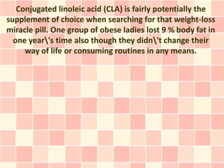 Conjugated linoleic acid (CLA) is fairly potentially the
supplement of choice when searching for that weight-loss
miracle pill. One group of obese ladies lost 9 % body fat in
  one year's time also though they didn't change their
     way of life or consuming routines in any means.
 