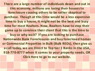 There are a large number of individuals down and out in
      this economy, millions are losing their houses to
    foreclosure causing others to be rather skeptical to
 purchase. Though at this time would be a less expensive
  time to buy a house, it might not be the best and busy
 time for most Realtors. Now, Realtors have to step their
  game up to convince their client that this is the time to
      buy so why wait? If you are looking to purchase
Nationwide Bank Foreclosures and buy foreclosed homes
or Commercial Properties in Bulk (Bulk REOs), then give us
 a call today, we are Direct to Top tier 1 Banks in the USA,
 918-770-8777 when it comes to your property needs, OR
               Click Here to go to our website.
 