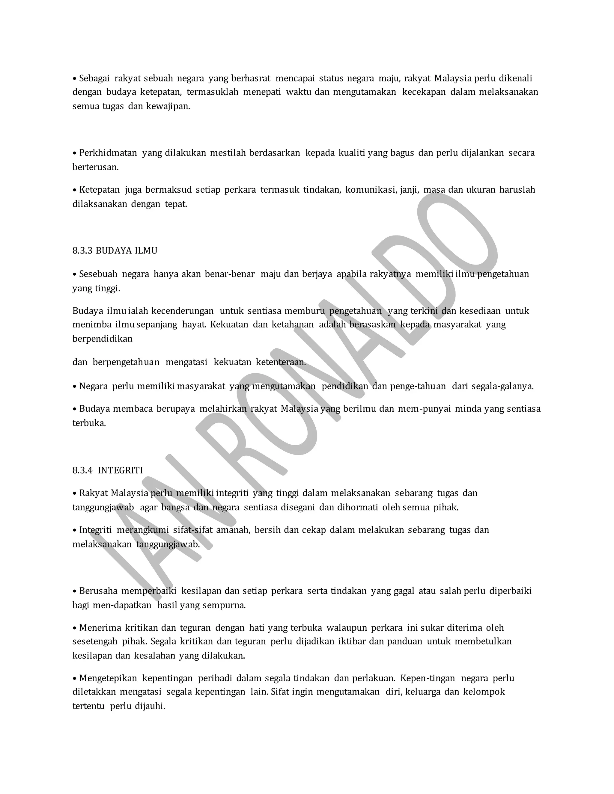 • Sebagai rakyat sebuah negara yang berhasrat mencapai status negara maju, rakyat Malaysia perlu dikenali
dengan budaya ketepatan, termasuklah menepati waktu dan mengutamakan kecekapan dalam melaksanakan
semua tugas dan kewajipan.
• Perkhidmatan yang dilakukan mestilah berdasarkan kepada kualiti yang bagus dan perlu dijalankan secara
berterusan.
• Ketepatan juga bermaksud setiap perkara termasuk tindakan, komunikasi, janji, masa dan ukuran haruslah
dilaksanakan dengan tepat.
8.3.3 BUDAYA ILMU
• Sesebuah negara hanya akan benar-benar maju dan berjaya apabila rakyatnya memiliki ilmu pengetahuan
yang tinggi.
Budaya ilmuialah kecenderungan untuk sentiasa memburu pengetahuan yang terkini dan kesediaan untuk
menimba ilmusepanjang hayat. Kekuatan dan ketahanan adalah berasaskan kepada masyarakat yang
berpendidikan
dan berpengetahuan mengatasi kekuatan ketenteraan.
• Negara perlu memiliki masyarakat yang mengutamakan pendidikan dan penge-tahuan dari segala-galanya.
• Budaya membaca berupaya melahirkan rakyat Malaysia yang berilmu dan mem-punyai minda yang sentiasa
terbuka.
8.3.4 INTEGRITI
• Rakyat Malaysia perlu memiliki integriti yang tinggi dalam melaksanakan sebarang tugas dan
tanggungjawab agar bangsa dan negara sentiasa disegani dan dihormati oleh semua pihak.
• Integriti merangkumi sifat-sifat amanah, bersih dan cekap dalam melakukan sebarang tugas dan
melaksanakan tanggungjawab.
• Berusaha memperbaiki kesilapan dan setiap perkara serta tindakan yang gagal atau salah perlu diperbaiki
bagi men-dapatkan hasil yang sempurna.
• Menerima kritikan dan teguran dengan hati yang terbuka walaupun perkara ini sukar diterima oleh
sesetengah pihak. Segala kritikan dan teguran perlu dijadikan iktibar dan panduan untuk membetulkan
kesilapan dan kesalahan yang dilakukan.
• Mengetepikan kepentingan peribadi dalam segala tindakan dan perlakuan. Kepen-tingan negara perlu
diletakkan mengatasi segala kepentingan lain. Sifat ingin mengutamakan diri, keluarga dan kelompok
tertentu perlu dijauhi.
 