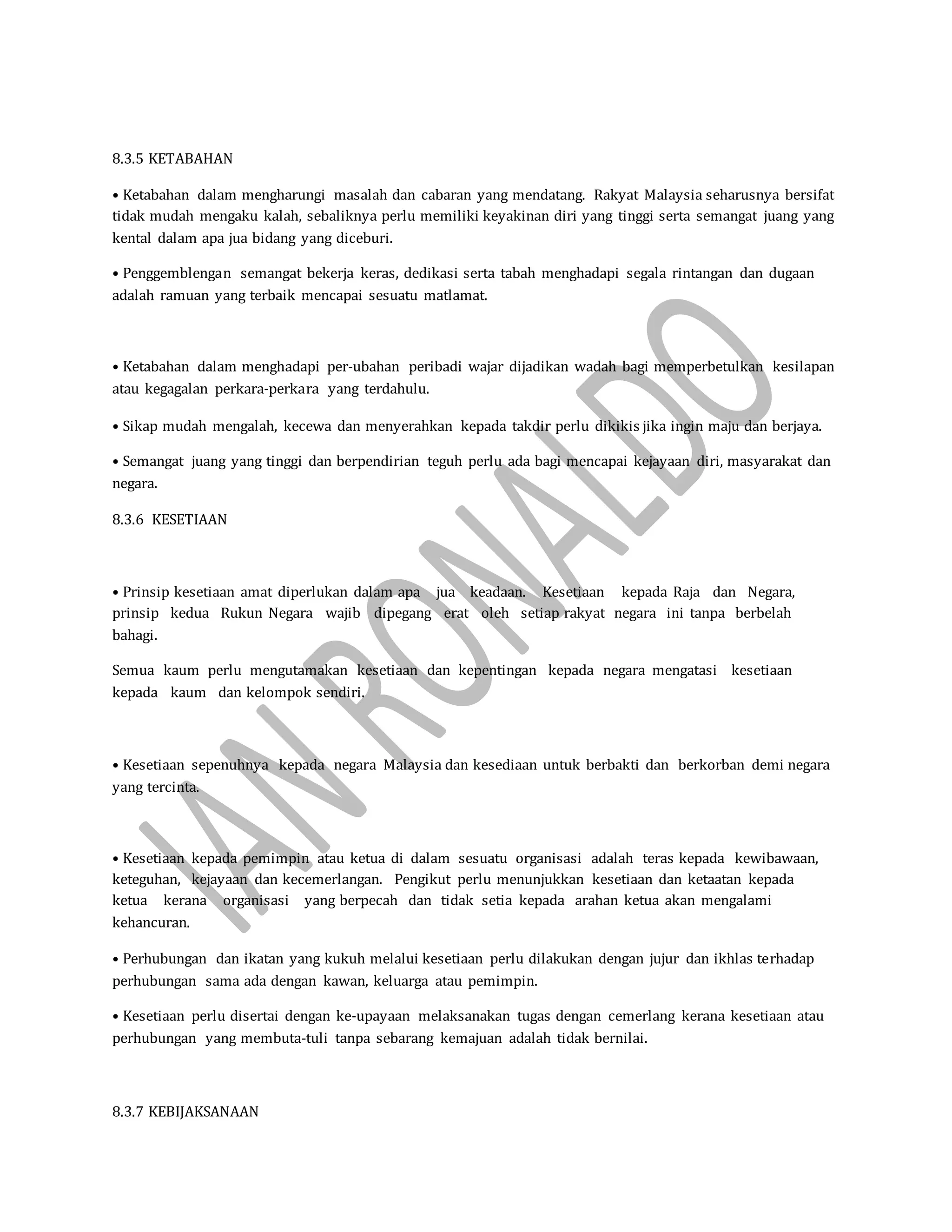 8.3.5 KETABAHAN
• Ketabahan dalam mengharungi masalah dan cabaran yang mendatang. Rakyat Malaysia seharusnya bersifat
tidak mudah mengaku kalah, sebaliknya perlu memiliki keyakinan diri yang tinggi serta semangat juang yang
kental dalam apa jua bidang yang diceburi.
• Penggemblengan semangat bekerja keras, dedikasi serta tabah menghadapi segala rintangan dan dugaan
adalah ramuan yang terbaik mencapai sesuatu matlamat.
• Ketabahan dalam menghadapi per-ubahan peribadi wajar dijadikan wadah bagi memperbetulkan kesilapan
atau kegagalan perkara-perkara yang terdahulu.
• Sikap mudah mengalah, kecewa dan menyerahkan kepada takdir perlu dikikis jika ingin maju dan berjaya.
• Semangat juang yang tinggi dan berpendirian teguh perlu ada bagi mencapai kejayaan diri, masyarakat dan
negara.
8.3.6 KESETIAAN
• Prinsip kesetiaan amat diperlukan dalam apa jua keadaan. Kesetiaan kepada Raja dan Negara,
prinsip kedua Rukun Negara wajib dipegang erat oleh setiap rakyat negara ini tanpa berbelah
bahagi.
Semua kaum perlu mengutamakan kesetiaan dan kepentingan kepada negara mengatasi kesetiaan
kepada kaum dan kelompok sendiri.
• Kesetiaan sepenuhnya kepada negara Malaysia dan kesediaan untuk berbakti dan berkorban demi negara
yang tercinta.
• Kesetiaan kepada pemimpin atau ketua di dalam sesuatu organisasi adalah teras kepada kewibawaan,
keteguhan, kejayaan dan kecemerlangan. Pengikut perlu menunjukkan kesetiaan dan ketaatan kepada
ketua kerana organisasi yang berpecah dan tidak setia kepada arahan ketua akan mengalami
kehancuran.
• Perhubungan dan ikatan yang kukuh melalui kesetiaan perlu dilakukan dengan jujur dan ikhlas terhadap
perhubungan sama ada dengan kawan, keluarga atau pemimpin.
• Kesetiaan perlu disertai dengan ke-upayaan melaksanakan tugas dengan cemerlang kerana kesetiaan atau
perhubungan yang membuta-tuli tanpa sebarang kemajuan adalah tidak bernilai.
8.3.7 KEBIJAKSANAAN
 