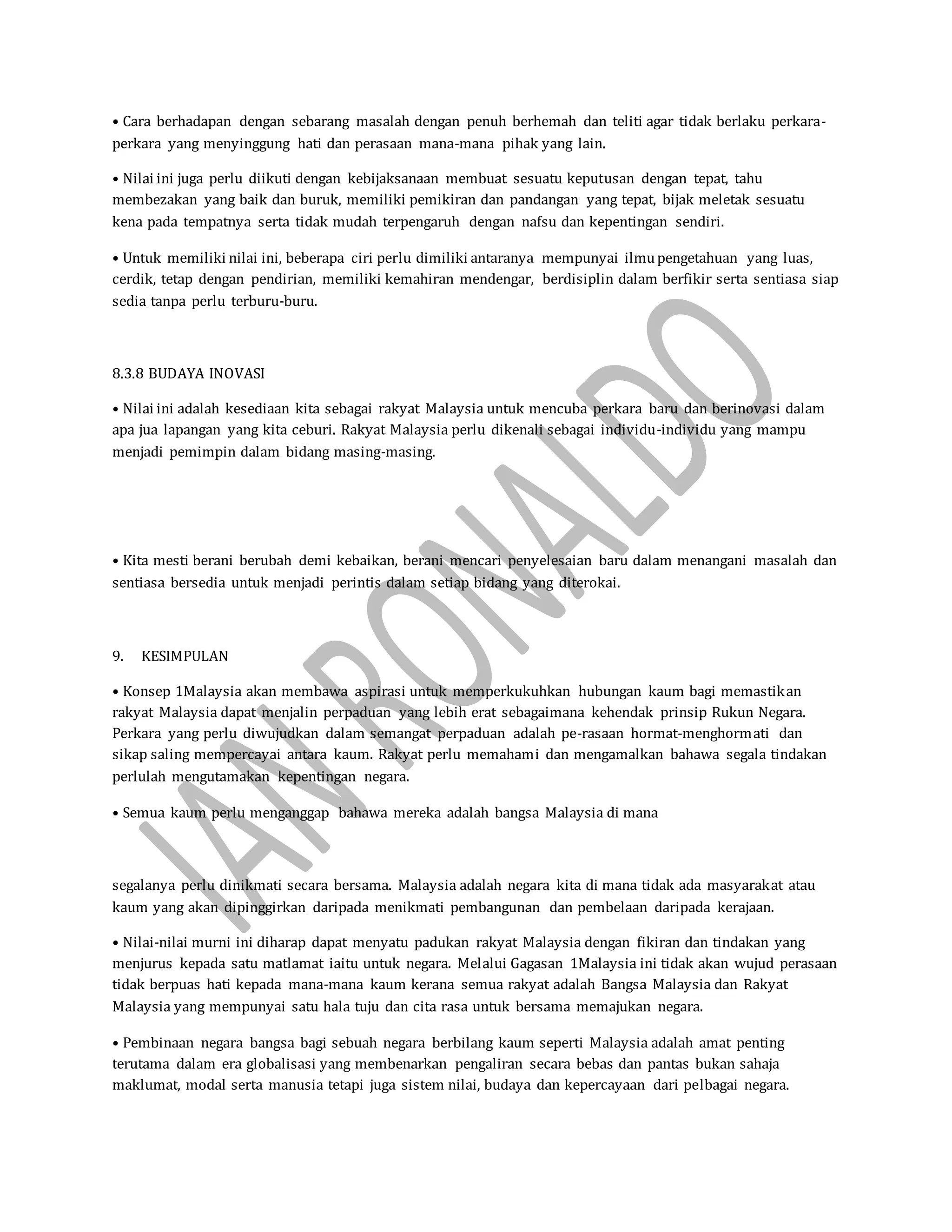 • Cara berhadapan dengan sebarang masalah dengan penuh berhemah dan teliti agar tidak berlaku perkara-
perkara yang menyinggung hati dan perasaan mana-mana pihak yang lain.
• Nilai ini juga perlu diikuti dengan kebijaksanaan membuat sesuatu keputusan dengan tepat, tahu
membezakan yang baik dan buruk, memiliki pemikiran dan pandangan yang tepat, bijak meletak sesuatu
kena pada tempatnya serta tidak mudah terpengaruh dengan nafsu dan kepentingan sendiri.
• Untuk memiliki nilai ini, beberapa ciri perlu dimiliki antaranya mempunyai ilmupengetahuan yang luas,
cerdik, tetap dengan pendirian, memiliki kemahiran mendengar, berdisiplin dalam berfikir serta sentiasa siap
sedia tanpa perlu terburu-buru.
8.3.8 BUDAYA INOVASI
• Nilai ini adalah kesediaan kita sebagai rakyat Malaysia untuk mencuba perkara baru dan berinovasi dalam
apa jua lapangan yang kita ceburi. Rakyat Malaysia perlu dikenali sebagai individu-individu yang mampu
menjadi pemimpin dalam bidang masing-masing.
• Kita mesti berani berubah demi kebaikan, berani mencari penyelesaian baru dalam menangani masalah dan
sentiasa bersedia untuk menjadi perintis dalam setiap bidang yang diterokai.
9. KESIMPULAN
• Konsep 1Malaysia akan membawa aspirasi untuk memperkukuhkan hubungan kaum bagi memastikan
rakyat Malaysia dapat menjalin perpaduan yang lebih erat sebagaimana kehendak prinsip Rukun Negara.
Perkara yang perlu diwujudkan dalam semangat perpaduan adalah pe-rasaan hormat-menghormati dan
sikap saling mempercayai antara kaum. Rakyat perlu memahami dan mengamalkan bahawa segala tindakan
perlulah mengutamakan kepentingan negara.
• Semua kaum perlu menganggap bahawa mereka adalah bangsa Malaysia di mana
segalanya perlu dinikmati secara bersama. Malaysia adalah negara kita di mana tidak ada masyarakat atau
kaum yang akan dipinggirkan daripada menikmati pembangunan dan pembelaan daripada kerajaan.
• Nilai-nilai murni ini diharap dapat menyatu padukan rakyat Malaysia dengan fikiran dan tindakan yang
menjurus kepada satu matlamat iaitu untuk negara. Melalui Gagasan 1Malaysia ini tidak akan wujud perasaan
tidak berpuas hati kepada mana-mana kaum kerana semua rakyat adalah Bangsa Malaysia dan Rakyat
Malaysia yang mempunyai satu hala tuju dan cita rasa untuk bersama memajukan negara.
• Pembinaan negara bangsa bagi sebuah negara berbilang kaum seperti Malaysia adalah amat penting
terutama dalam era globalisasi yang membenarkan pengaliran secara bebas dan pantas bukan sahaja
maklumat, modal serta manusia tetapi juga sistem nilai, budaya dan kepercayaan dari pelbagai negara.
 