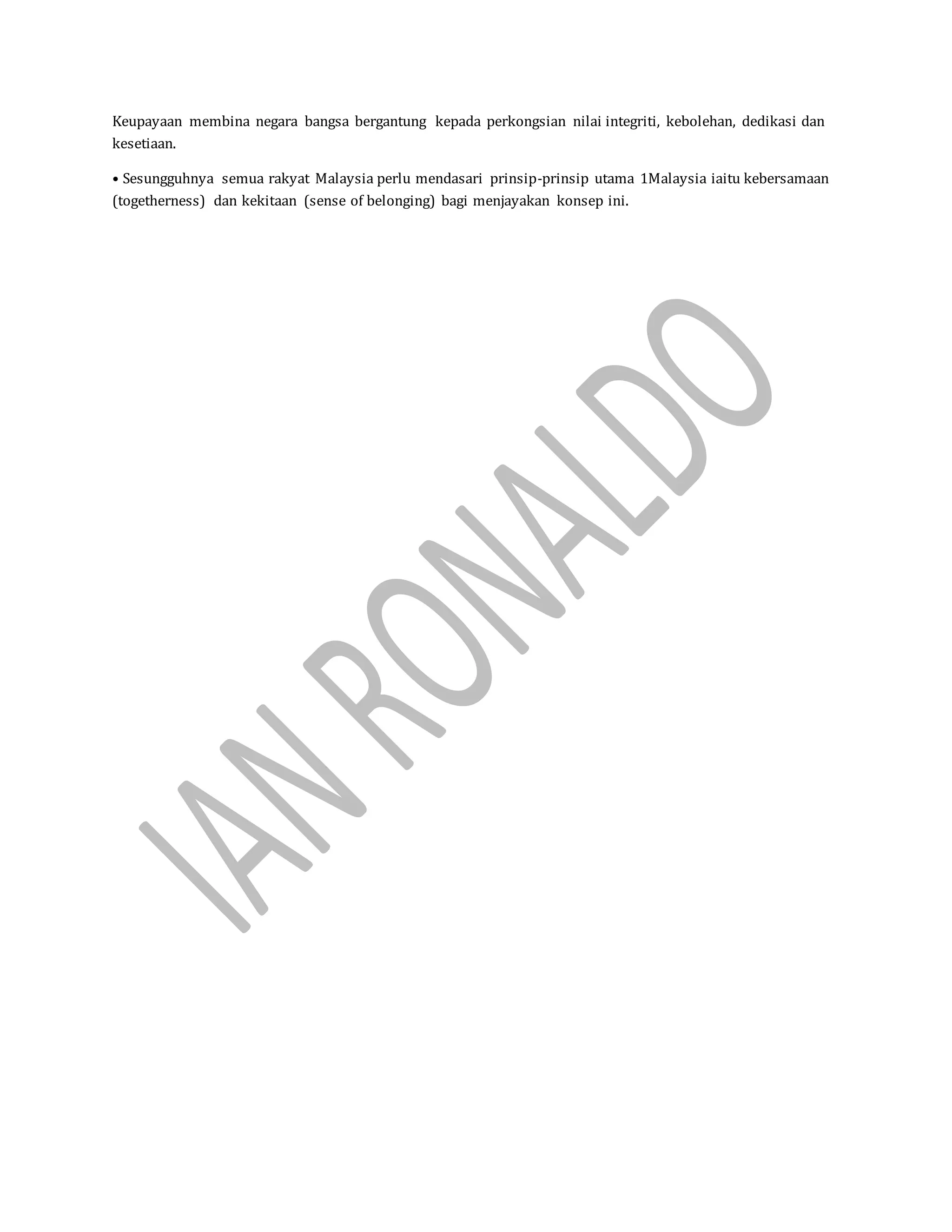 Keupayaan membina negara bangsa bergantung kepada perkongsian nilai integriti, kebolehan, dedikasi dan
kesetiaan.
• Sesungguhnya semua rakyat Malaysia perlu mendasari prinsip-prinsip utama 1Malaysia iaitu kebersamaan
(togetherness) dan kekitaan (sense of belonging) bagi menjayakan konsep ini.
 