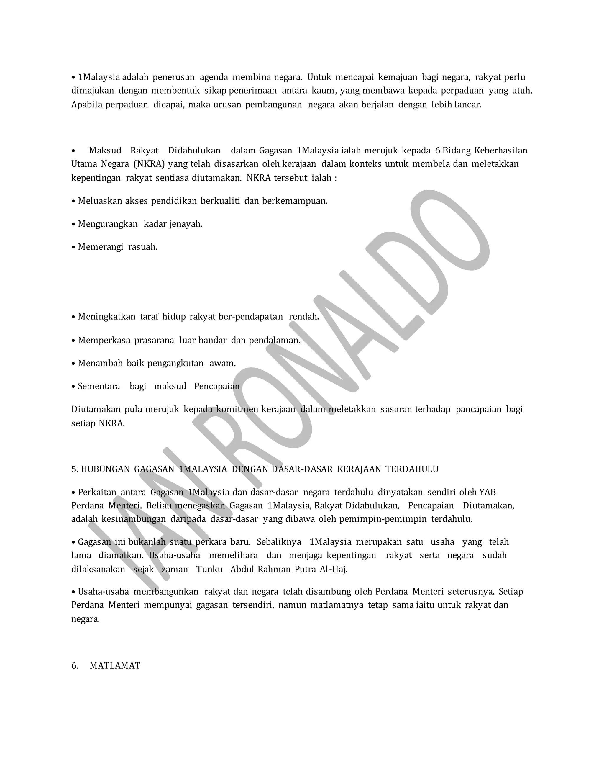 • 1Malaysia adalah penerusan agenda membina negara. Untuk mencapai kemajuan bagi negara, rakyat perlu
dimajukan dengan membentuk sikap penerimaan antara kaum, yang membawa kepada perpaduan yang utuh.
Apabila perpaduan dicapai, maka urusan pembangunan negara akan berjalan dengan lebih lancar.
• Maksud Rakyat Didahulukan dalam Gagasan 1Malaysia ialah merujuk kepada 6 Bidang Keberhasilan
Utama Negara (NKRA) yang telah disasarkan oleh kerajaan dalam konteks untuk membela dan meletakkan
kepentingan rakyat sentiasa diutamakan. NKRA tersebut ialah :
• Meluaskan akses pendidikan berkualiti dan berkemampuan.
• Mengurangkan kadar jenayah.
• Memerangi rasuah.
• Meningkatkan taraf hidup rakyat ber-pendapatan rendah.
• Memperkasa prasarana luar bandar dan pendalaman.
• Menambah baik pengangkutan awam.
• Sementara bagi maksud Pencapaian
Diutamakan pula merujuk kepada komitmen kerajaan dalam meletakkan sasaran terhadap pancapaian bagi
setiap NKRA.
5. HUBUNGAN GAGASAN 1MALAYSIA DENGAN DASAR-DASAR KERAJAAN TERDAHULU
• Perkaitan antara Gagasan 1Malaysia dan dasar-dasar negara terdahulu dinyatakan sendiri oleh YAB
Perdana Menteri. Beliau menegaskan Gagasan 1Malaysia, Rakyat Didahulukan, Pencapaian Diutamakan,
adalah kesinambungan daripada dasar-dasar yang dibawa oleh pemimpin-pemimpin terdahulu.
• Gagasan ini bukanlah suatu perkara baru. Sebaliknya 1Malaysia merupakan satu usaha yang telah
lama diamalkan. Usaha-usaha memelihara dan menjaga kepentingan rakyat serta negara sudah
dilaksanakan sejak zaman Tunku Abdul Rahman Putra Al-Haj.
• Usaha-usaha membangunkan rakyat dan negara telah disambung oleh Perdana Menteri seterusnya. Setiap
Perdana Menteri mempunyai gagasan tersendiri, namun matlamatnya tetap sama iaitu untuk rakyat dan
negara.
6. MATLAMAT
 