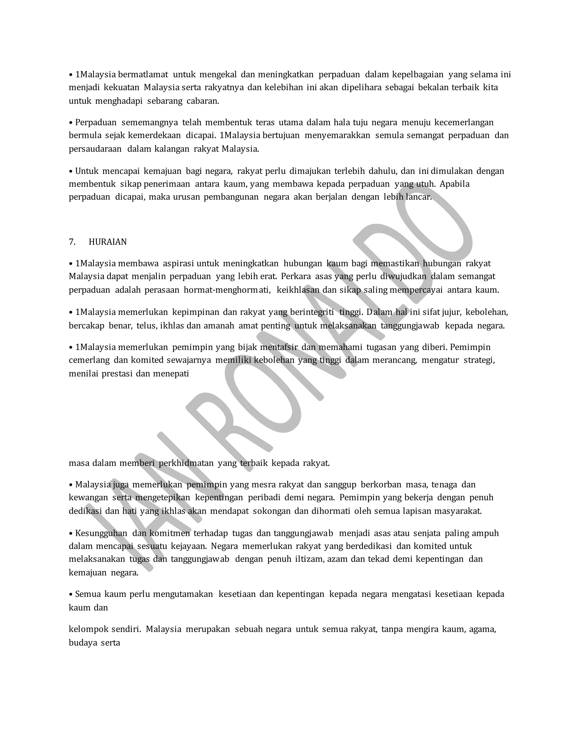 • 1Malaysia bermatlamat untuk mengekal dan meningkatkan perpaduan dalam kepelbagaian yang selama ini
menjadi kekuatan Malaysia serta rakyatnya dan kelebihan ini akan dipelihara sebagai bekalan terbaik kita
untuk menghadapi sebarang cabaran.
• Perpaduan sememangnya telah membentuk teras utama dalam hala tuju negara menuju kecemerlangan
bermula sejak kemerdekaan dicapai. 1Malaysia bertujuan menyemarakkan semula semangat perpaduan dan
persaudaraan dalam kalangan rakyat Malaysia.
• Untuk mencapai kemajuan bagi negara, rakyat perlu dimajukan terlebih dahulu, dan ini dimulakan dengan
membentuk sikap penerimaan antara kaum, yang membawa kepada perpaduan yang utuh. Apabila
perpaduan dicapai, maka urusan pembangunan negara akan berjalan dengan lebih lancar.
7. HURAIAN
• 1Malaysia membawa aspirasi untuk meningkatkan hubungan kaum bagi memastikan hubungan rakyat
Malaysia dapat menjalin perpaduan yang lebih erat. Perkara asas yang perlu diwujudkan dalam semangat
perpaduan adalah perasaan hormat-menghormati, keikhlasan dan sikap saling mempercayai antara kaum.
• 1Malaysia memerlukan kepimpinan dan rakyat yang berintegriti tinggi. Dalam hal ini sifat jujur, kebolehan,
bercakap benar, telus, ikhlas dan amanah amat penting untuk melaksanakan tanggungjawab kepada negara.
• 1Malaysia memerlukan pemimpin yang bijak mentafsir dan memahami tugasan yang diberi. Pemimpin
cemerlang dan komited sewajarnya memiliki kebolehan yang tinggi dalam merancang, mengatur strategi,
menilai prestasi dan menepati
masa dalam memberi perkhidmatan yang terbaik kepada rakyat.
• Malaysia juga memerlukan pemimpin yang mesra rakyat dan sanggup berkorban masa, tenaga dan
kewangan serta mengetepikan kepentingan peribadi demi negara. Pemimpin yang bekerja dengan penuh
dedikasi dan hati yang ikhlas akan mendapat sokongan dan dihormati oleh semua lapisan masyarakat.
• Kesungguhan dan komitmen terhadap tugas dan tanggungjawab menjadi asas atau senjata paling ampuh
dalam mencapai sesuatu kejayaan. Negara memerlukan rakyat yang berdedikasi dan komited untuk
melaksanakan tugas dan tanggungjawab dengan penuh iltizam, azam dan tekad demi kepentingan dan
kemajuan negara.
• Semua kaum perlu mengutamakan kesetiaan dan kepentingan kepada negara mengatasi kesetiaan kepada
kaum dan
kelompok sendiri. Malaysia merupakan sebuah negara untuk semua rakyat, tanpa mengira kaum, agama,
budaya serta
 