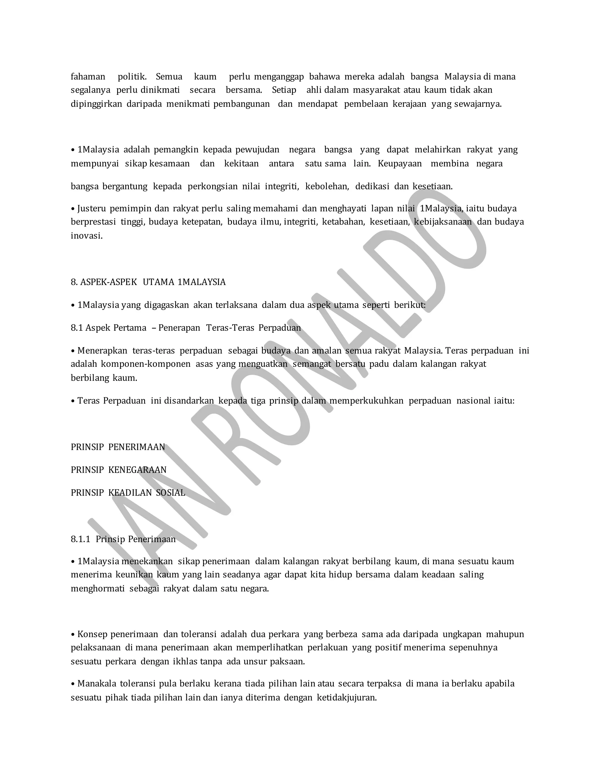 fahaman politik. Semua kaum perlu menganggap bahawa mereka adalah bangsa Malaysia di mana
segalanya perlu dinikmati secara bersama. Setiap ahli dalam masyarakat atau kaum tidak akan
dipinggirkan daripada menikmati pembangunan dan mendapat pembelaan kerajaan yang sewajarnya.
• 1Malaysia adalah pemangkin kepada pewujudan negara bangsa yang dapat melahirkan rakyat yang
mempunyai sikap kesamaan dan kekitaan antara satu sama lain. Keupayaan membina negara
bangsa bergantung kepada perkongsian nilai integriti, kebolehan, dedikasi dan kesetiaan.
• Justeru pemimpin dan rakyat perlu saling memahami dan menghayati lapan nilai 1Malaysia, iaitu budaya
berprestasi tinggi, budaya ketepatan, budaya ilmu, integriti, ketabahan, kesetiaan, kebijaksanaan dan budaya
inovasi.
8. ASPEK-ASPEK UTAMA 1MALAYSIA
• 1Malaysia yang digagaskan akan terlaksana dalam dua aspek utama seperti berikut:
8.1 Aspek Pertama – Penerapan Teras-Teras Perpaduan
• Menerapkan teras-teras perpaduan sebagai budaya dan amalan semua rakyat Malaysia. Teras perpaduan ini
adalah komponen-komponen asas yang menguatkan semangat bersatu padu dalam kalangan rakyat
berbilang kaum.
• Teras Perpaduan ini disandarkan kepada tiga prinsip dalam memperkukuhkan perpaduan nasional iaitu:
PRINSIP PENERIMAAN
PRINSIP KENEGARAAN
PRINSIP KEADILAN SOSIAL
8.1.1 Prinsip Penerimaan
• 1Malaysia menekankan sikap penerimaan dalam kalangan rakyat berbilang kaum, di mana sesuatu kaum
menerima keunikan kaum yang lain seadanya agar dapat kita hidup bersama dalam keadaan saling
menghormati sebagai rakyat dalam satu negara.
• Konsep penerimaan dan toleransi adalah dua perkara yang berbeza sama ada daripada ungkapan mahupun
pelaksanaan di mana penerimaan akan memperlihatkan perlakuan yang positif menerima sepenuhnya
sesuatu perkara dengan ikhlas tanpa ada unsur paksaan.
• Manakala toleransi pula berlaku kerana tiada pilihan lain atau secara terpaksa di mana ia berlaku apabila
sesuatu pihak tiada pilihan lain dan ianya diterima dengan ketidakjujuran.
 
