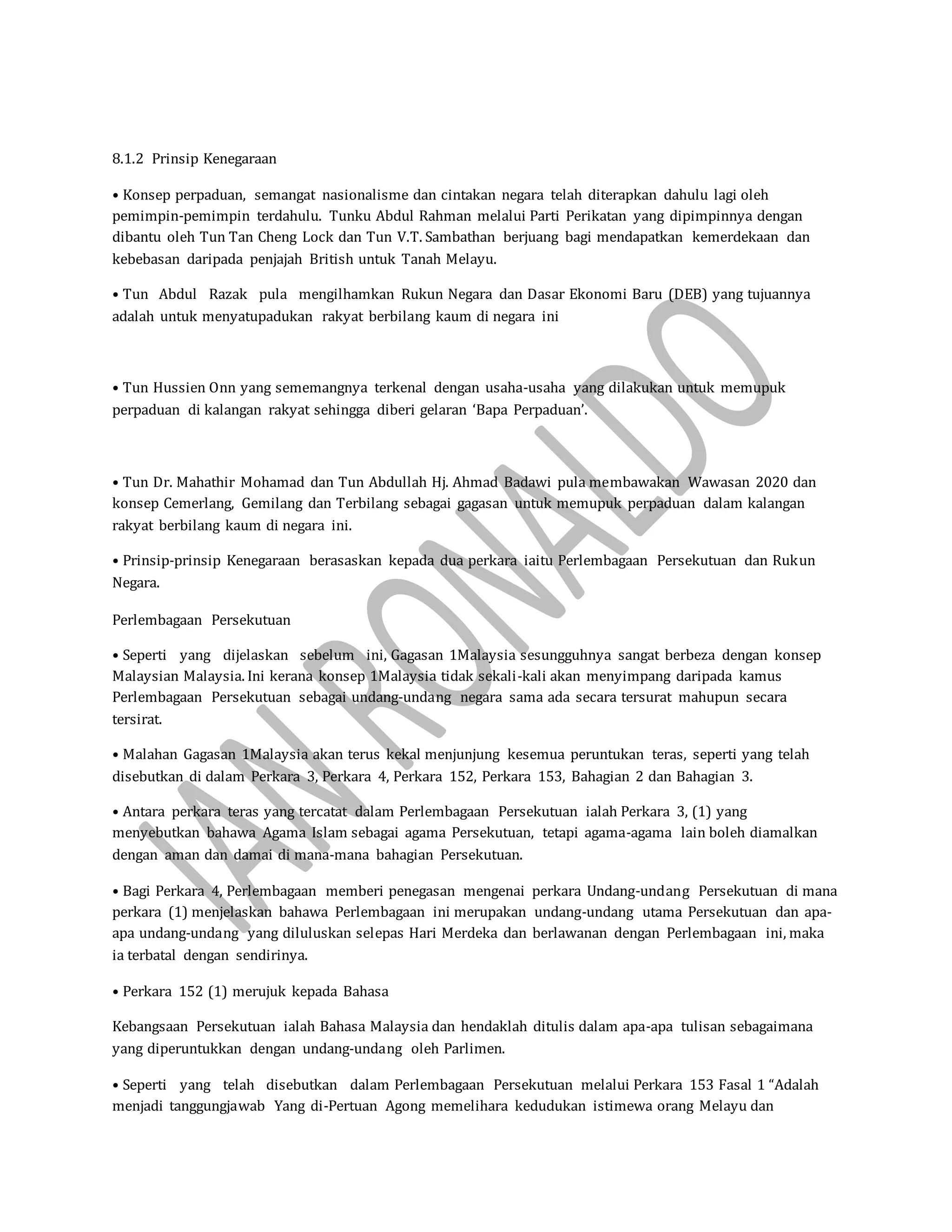 8.1.2 Prinsip Kenegaraan
• Konsep perpaduan, semangat nasionalisme dan cintakan negara telah diterapkan dahulu lagi oleh
pemimpin-pemimpin terdahulu. Tunku Abdul Rahman melalui Parti Perikatan yang dipimpinnya dengan
dibantu oleh Tun Tan Cheng Lock dan Tun V.T. Sambathan berjuang bagi mendapatkan kemerdekaan dan
kebebasan daripada penjajah British untuk Tanah Melayu.
• Tun Abdul Razak pula mengilhamkan Rukun Negara dan Dasar Ekonomi Baru (DEB) yang tujuannya
adalah untuk menyatupadukan rakyat berbilang kaum di negara ini
• Tun Hussien Onn yang sememangnya terkenal dengan usaha-usaha yang dilakukan untuk memupuk
perpaduan di kalangan rakyat sehingga diberi gelaran ‘Bapa Perpaduan’.
• Tun Dr. Mahathir Mohamad dan Tun Abdullah Hj. Ahmad Badawi pula membawakan Wawasan 2020 dan
konsep Cemerlang, Gemilang dan Terbilang sebagai gagasan untuk memupuk perpaduan dalam kalangan
rakyat berbilang kaum di negara ini.
• Prinsip-prinsip Kenegaraan berasaskan kepada dua perkara iaitu Perlembagaan Persekutuan dan Rukun
Negara.
Perlembagaan Persekutuan
• Seperti yang dijelaskan sebelum ini, Gagasan 1Malaysia sesungguhnya sangat berbeza dengan konsep
Malaysian Malaysia. Ini kerana konsep 1Malaysia tidak sekali-kali akan menyimpang daripada kamus
Perlembagaan Persekutuan sebagai undang-undang negara sama ada secara tersurat mahupun secara
tersirat.
• Malahan Gagasan 1Malaysia akan terus kekal menjunjung kesemua peruntukan teras, seperti yang telah
disebutkan di dalam Perkara 3, Perkara 4, Perkara 152, Perkara 153, Bahagian 2 dan Bahagian 3.
• Antara perkara teras yang tercatat dalam Perlembagaan Persekutuan ialah Perkara 3, (1) yang
menyebutkan bahawa Agama Islam sebagai agama Persekutuan, tetapi agama-agama lain boleh diamalkan
dengan aman dan damai di mana-mana bahagian Persekutuan.
• Bagi Perkara 4, Perlembagaan memberi penegasan mengenai perkara Undang-undang Persekutuan di mana
perkara (1) menjelaskan bahawa Perlembagaan ini merupakan undang-undang utama Persekutuan dan apa-
apa undang-undang yang diluluskan selepas Hari Merdeka dan berlawanan dengan Perlembagaan ini, maka
ia terbatal dengan sendirinya.
• Perkara 152 (1) merujuk kepada Bahasa
Kebangsaan Persekutuan ialah Bahasa Malaysia dan hendaklah ditulis dalam apa-apa tulisan sebagaimana
yang diperuntukkan dengan undang-undang oleh Parlimen.
• Seperti yang telah disebutkan dalam Perlembagaan Persekutuan melalui Perkara 153 Fasal 1 “Adalah
menjadi tanggungjawab Yang di-Pertuan Agong memelihara kedudukan istimewa orang Melayu dan
 