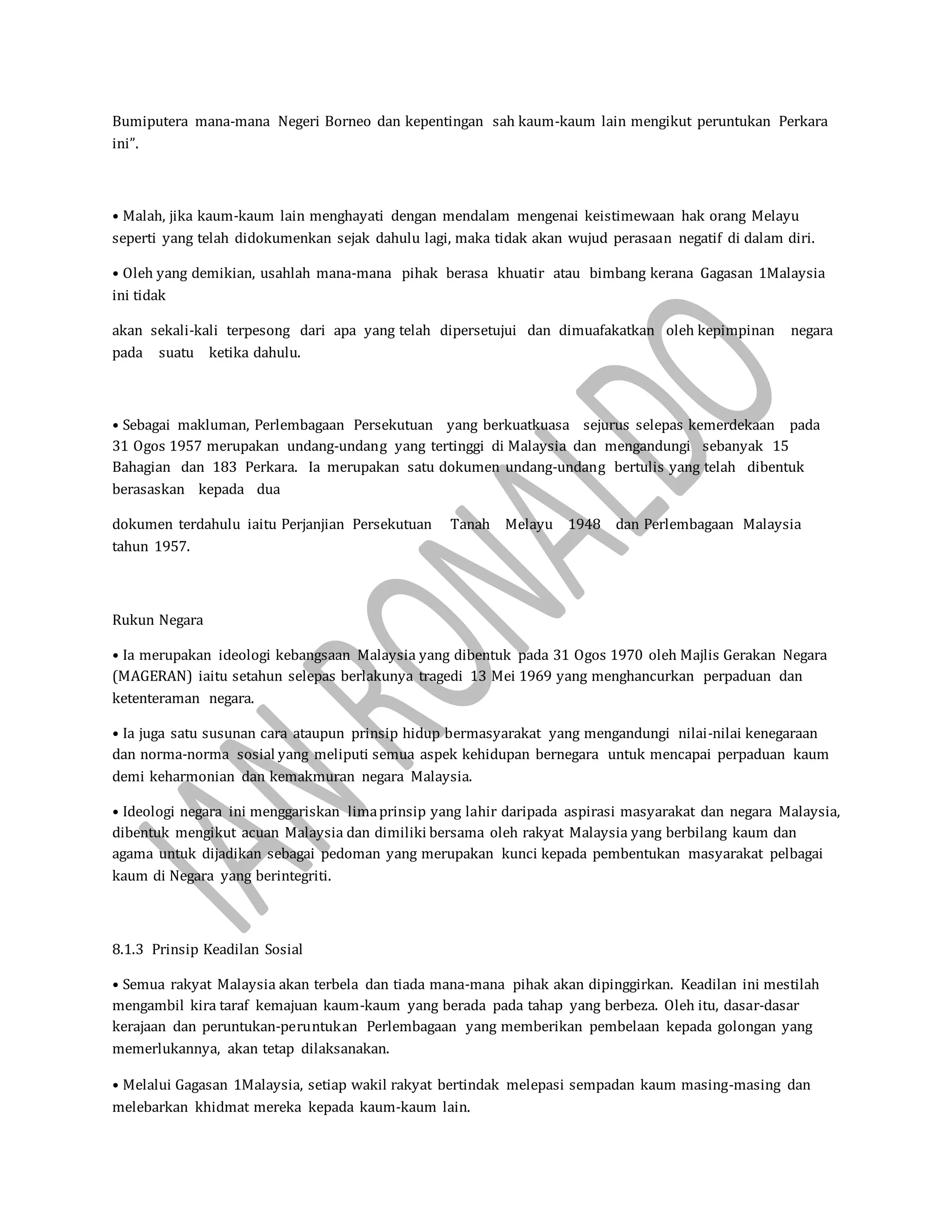 Bumiputera mana-mana Negeri Borneo dan kepentingan sah kaum-kaum lain mengikut peruntukan Perkara
ini”.
• Malah, jika kaum-kaum lain menghayati dengan mendalam mengenai keistimewaan hak orang Melayu
seperti yang telah didokumenkan sejak dahulu lagi, maka tidak akan wujud perasaan negatif di dalam diri.
• Oleh yang demikian, usahlah mana-mana pihak berasa khuatir atau bimbang kerana Gagasan 1Malaysia
ini tidak
akan sekali-kali terpesong dari apa yang telah dipersetujui dan dimuafakatkan oleh kepimpinan negara
pada suatu ketika dahulu.
• Sebagai makluman, Perlembagaan Persekutuan yang berkuatkuasa sejurus selepas kemerdekaan pada
31 Ogos 1957 merupakan undang-undang yang tertinggi di Malaysia dan mengandungi sebanyak 15
Bahagian dan 183 Perkara. Ia merupakan satu dokumen undang-undang bertulis yang telah dibentuk
berasaskan kepada dua
dokumen terdahulu iaitu Perjanjian Persekutuan Tanah Melayu 1948 dan Perlembagaan Malaysia
tahun 1957.
Rukun Negara
• Ia merupakan ideologi kebangsaan Malaysia yang dibentuk pada 31 Ogos 1970 oleh Majlis Gerakan Negara
(MAGERAN) iaitu setahun selepas berlakunya tragedi 13 Mei 1969 yang menghancurkan perpaduan dan
ketenteraman negara.
• Ia juga satu susunan cara ataupun prinsip hidup bermasyarakat yang mengandungi nilai-nilai kenegaraan
dan norma-norma sosial yang meliputi semua aspek kehidupan bernegara untuk mencapai perpaduan kaum
demi keharmonian dan kemakmuran negara Malaysia.
• Ideologi negara ini menggariskan limaprinsip yang lahir daripada aspirasi masyarakat dan negara Malaysia,
dibentuk mengikut acuan Malaysia dan dimiliki bersama oleh rakyat Malaysia yang berbilang kaum dan
agama untuk dijadikan sebagai pedoman yang merupakan kunci kepada pembentukan masyarakat pelbagai
kaum di Negara yang berintegriti.
8.1.3 Prinsip Keadilan Sosial
• Semua rakyat Malaysia akan terbela dan tiada mana-mana pihak akan dipinggirkan. Keadilan ini mestilah
mengambil kira taraf kemajuan kaum-kaum yang berada pada tahap yang berbeza. Oleh itu, dasar-dasar
kerajaan dan peruntukan-peruntukan Perlembagaan yang memberikan pembelaan kepada golongan yang
memerlukannya, akan tetap dilaksanakan.
• Melalui Gagasan 1Malaysia, setiap wakil rakyat bertindak melepasi sempadan kaum masing-masing dan
melebarkan khidmat mereka kepada kaum-kaum lain.
 
