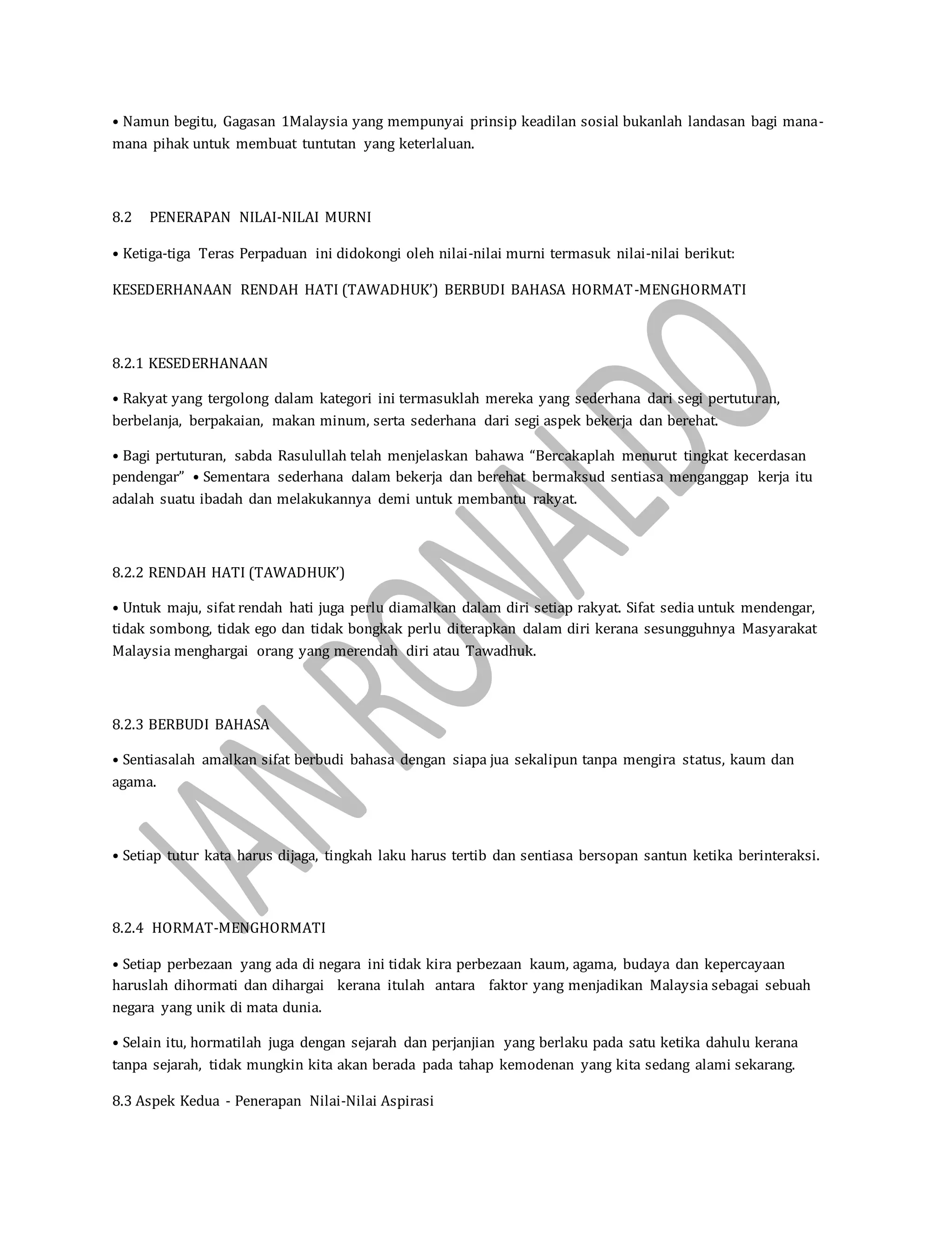 • Namun begitu, Gagasan 1Malaysia yang mempunyai prinsip keadilan sosial bukanlah landasan bagi mana-
mana pihak untuk membuat tuntutan yang keterlaluan.
8.2 PENERAPAN NILAI-NILAI MURNI
• Ketiga-tiga Teras Perpaduan ini didokongi oleh nilai-nilai murni termasuk nilai-nilai berikut:
KESEDERHANAAN RENDAH HATI (TAWADHUK’) BERBUDI BAHASA HORMAT-MENGHORMATI
8.2.1 KESEDERHANAAN
• Rakyat yang tergolong dalam kategori ini termasuklah mereka yang sederhana dari segi pertuturan,
berbelanja, berpakaian, makan minum, serta sederhana dari segi aspek bekerja dan berehat.
• Bagi pertuturan, sabda Rasulullah telah menjelaskan bahawa “Bercakaplah menurut tingkat kecerdasan
pendengar” • Sementara sederhana dalam bekerja dan berehat bermaksud sentiasa menganggap kerja itu
adalah suatu ibadah dan melakukannya demi untuk membantu rakyat.
8.2.2 RENDAH HATI (TAWADHUK’)
• Untuk maju, sifat rendah hati juga perlu diamalkan dalam diri setiap rakyat. Sifat sedia untuk mendengar,
tidak sombong, tidak ego dan tidak bongkak perlu diterapkan dalam diri kerana sesungguhnya Masyarakat
Malaysia menghargai orang yang merendah diri atau Tawadhuk.
8.2.3 BERBUDI BAHASA
• Sentiasalah amalkan sifat berbudi bahasa dengan siapa jua sekalipun tanpa mengira status, kaum dan
agama.
• Setiap tutur kata harus dijaga, tingkah laku harus tertib dan sentiasa bersopan santun ketika berinteraksi.
8.2.4 HORMAT-MENGHORMATI
• Setiap perbezaan yang ada di negara ini tidak kira perbezaan kaum, agama, budaya dan kepercayaan
haruslah dihormati dan dihargai kerana itulah antara faktor yang menjadikan Malaysia sebagai sebuah
negara yang unik di mata dunia.
• Selain itu, hormatilah juga dengan sejarah dan perjanjian yang berlaku pada satu ketika dahulu kerana
tanpa sejarah, tidak mungkin kita akan berada pada tahap kemodenan yang kita sedang alami sekarang.
8.3 Aspek Kedua - Penerapan Nilai-Nilai Aspirasi
 