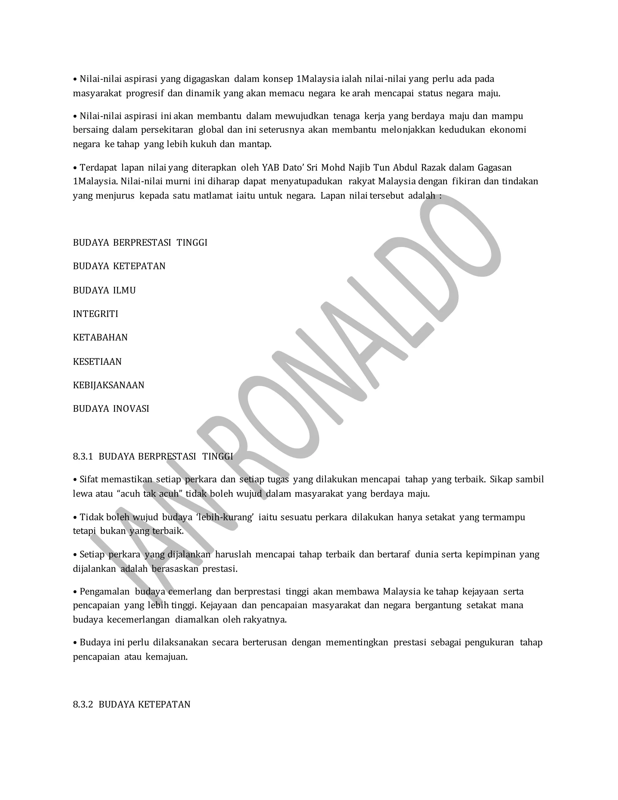 • Nilai-nilai aspirasi yang digagaskan dalam konsep 1Malaysia ialah nilai-nilai yang perlu ada pada
masyarakat progresif dan dinamik yang akan memacu negara ke arah mencapai status negara maju.
• Nilai-nilai aspirasi ini akan membantu dalam mewujudkan tenaga kerja yang berdaya maju dan mampu
bersaing dalam persekitaran global dan ini seterusnya akan membantu melonjakkan kedudukan ekonomi
negara ke tahap yang lebih kukuh dan mantap.
• Terdapat lapan nilai yang diterapkan oleh YAB Dato’ Sri Mohd Najib Tun Abdul Razak dalam Gagasan
1Malaysia. Nilai-nilai murni ini diharap dapat menyatupadukan rakyat Malaysia dengan fikiran dan tindakan
yang menjurus kepada satu matlamat iaitu untuk negara. Lapan nilai tersebut adalah :
BUDAYA BERPRESTASI TINGGI
BUDAYA KETEPATAN
BUDAYA ILMU
INTEGRITI
KETABAHAN
KESETIAAN
KEBIJAKSANAAN
BUDAYA INOVASI
8.3.1 BUDAYA BERPRESTASI TINGGI
• Sifat memastikan setiap perkara dan setiap tugas yang dilakukan mencapai tahap yang terbaik. Sikap sambil
lewa atau “acuh tak acuh” tidak boleh wujud dalam masyarakat yang berdaya maju.
• Tidak boleh wujud budaya ‘lebih-kurang’ iaitu sesuatu perkara dilakukan hanya setakat yang termampu
tetapi bukan yang terbaik.
• Setiap perkara yang dijalankan haruslah mencapai tahap terbaik dan bertaraf dunia serta kepimpinan yang
dijalankan adalah berasaskan prestasi.
• Pengamalan budaya cemerlang dan berprestasi tinggi akan membawa Malaysia ke tahap kejayaan serta
pencapaian yang lebih tinggi. Kejayaan dan pencapaian masyarakat dan negara bergantung setakat mana
budaya kecemerlangan diamalkan oleh rakyatnya.
• Budaya ini perlu dilaksanakan secara berterusan dengan mementingkan prestasi sebagai pengukuran tahap
pencapaian atau kemajuan.
8.3.2 BUDAYA KETEPATAN
 