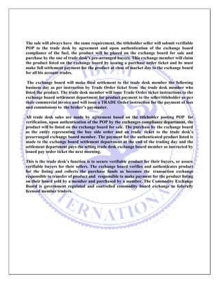 The sale will always have the same requirement, the titleholder seller will submit verifiable POP to the trade desk by agreement and upon authentication of the exchange board compliance of the fuel, the product will be placed on the exchange board for sale and purchase by the one of trade desk’s pre-arranged buyers. This exchange member will claim the product listed on the exchange board by issuing a purchase order ticket and he must make full settlement payment for the product at close of market day to the exchange board for all his account trades. 
The exchange board will make final settlement to the trade desk member the following business day as per instruction by Trade Order ticket from the trade desk member who listed the product. The trade desk member will issue Trade Order ticket instructions to the exchange board settlement department for product payment to the seller/titleholder as per their commercial invoice and will issue a TRADE Order instruction for the payment of fees and commissions to the broker’s paymaster. 
All trade desk sales are made by agreement based on the titleholder posting POP for verification, upon authentication of the POP by the exchanges compliance department, the product will be listed on the exchange board for sale. The purchase by the exchange board as the entity representing the buy side order and an trade ticket to the trade desk’s prearranged exchange board member. The payment for the authenticated product listed is made to the exchange board settlement department at the end of the trading day and the settlement department pays the selling trade desk exchange board member as instructed by issued pay order ticket the next morning. 
This is the trade desk’s function is to secure verifiable product for their buyers, or assure verifiable buyers for their sellers. The exchange board verifies and authenticates product for the listing and collects the purchase funds as becomes the transaction exchange responsible to transfer of product and responsible to make payment for the product listing on their board sold by a member and purchased by a member. The Commodity Exchange Board is government regulated and controlled commodity board exchange to federally licensed member traders. 
 