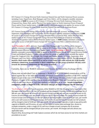 Fees 
ICE Futures U.S. Energy Division North American Natural Gas and North American Power accesses, including Users, SuperUsers, Risk Managers and View Only's, will be charged a monthly minimum commission of $600 for access to ICE Futures U.S Energy Division North American Natural Gas (Financial Gas, Henry Hub, and/or Physical Gas market types) or North American Power (Financial Power and/or Power market types). A $1200 monthly minimum commission applies for access to both ICE Futures U.S Energy Division North American Natural Gas and North American Power. 
ICE Futures Europe S2F Energy Division NGLs and Petrochemicals accesses, including Users, Superusers, Risk Managers and View Onlys, will be charged a monthly minimum commission of $300 for access to ICE Futures Europe S2F Energy Division NGL's (Financial NGL and/or Physical NGL market types) or ICE Futures Europe S2F Energy Division Petrochemicals (Financial Aromatics, Aromatics/Oxygenates and/or Olefins/Polymer market types). A $600 monthly minimum commission applies for access to both ICE Futures Europe S2F Energy Division NGL's and Petrochemicals. 
As of November 1, 2012, all Users, Superusers, Risk Managers and View Onlys will be charged a monthly minimum commission of $50 for access to ICE Futures U.S. Energy Division U.S. Physical Environmental (Physical Environmental market type). As of November 1, 2012, ICE is introducing a monthly minimum commission of $300 for access to the ICE Futures Europe S2F Energy Division Global Crude and Refined Products, Freight, LNG and Iron Ore group of markets which includes the market types Oil, Financial LNG, Wet Freight, Dry Freight and Ferrous Metals. All Users, Superusers, Risk Managers and View Onlys will be charged a monthly minimum commission of $300. For this group of markets, block trades (Block and EFS) as well as screen trades will count towards the $300 monthly minimum commission. Screen-traded or block commissions for this group of markets will only count towards the minimum commissions for this group of markets. 
Currently, there are no WebICE minimum commissions for Natural Gas Exchange (NGX). 
Please note an individual User or Superuser’s WebICE or ICE FIX traded commissions will be netted against his or her individual monthly minimum commission regardless of the OTC market traded except in the case of ICE Futures Europe S2F Energy Division Global Crude and Refined Products, Freight, LNG and Iron Ore as noted above.Reports Only and Accounting accesses, which do not have access to real-time markets, are provided at no cost. Access to multiple companies, under a single ICE ID, will incur charges at each company the ID accesses. 
“As of January 1, 2013, ICE Futures accesses, either WebICE or ICE FIX, including Users, SuperUsers, Risk Managers and View Only's, for non S2F products will be charged a monthly market data exchange fee of $85 per user, per month for access to ICE Futures Europe and $85 per user, per month for access to ICE Futures US and $20 per user, per month for access to ICE Futures Canada. For clarity, access to both ICE Futures Europe and ICE Futures US non S2F products will be charged a total of $170 per user, per month and a user with access to ICE Futures Europe, ICE Futures US and ICE Futures Canada non S2F products will be charged a total of $190 per user, per month. ICE will no longer operate a trade or pay policy with regards to WebICE and FIX access, all users will be liable to market data exchange fees. Access to multiple companies, under a single ICE ID, will incur charges at each company the ID accesses. 
FIX price servers will be charged $50 per price server, per month. All charges will also attract any applicable taxes. 
Reports Only, Accounting and Trade Capture accesses which do not have access to real-time markets are provided at no cost.”  