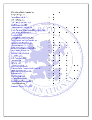 BP Products North America Inc. 
Bunge Chicago, Inc. 
Cantor Fitzgerald & Co. 
CHS Hedging, Inc. 
CIBC World Markets Corp. 
Citadel Securities LLC 
Citigroup Global Markets Inc. 
Credit Agricole Corporate and Investment Bank 
Credit Suisse Securities (USA) LLC 
Crossland, LLC 
Cunningham Commodities, Inc. 
Daiwa Capital Markets America Inc. 
Deutsche Bank Securities Inc. 
Dorman Trading, L.L.C. 
E D & F Man Capital Markets Inc. 
Eagle Market Makers, Inc. 
Enskilda Futures Limited 
FC Stone, L.L.C. 
G.H. Financials, LLC 
Gelber Group, LLC 
GETCO, LLC 
Goldman, Sachs & Co. 
Goldman Sachs Execution & Clearing, L.P. 
HSBC Securities (USA) Inc. 
Jefferies Bache, LLC 
Jump Trading, LLC 
J.P. Morgan Securities LLC 
Knight Capital Americas LLC 
Longwood Trading 
Macquarie Futures USA LLC 
