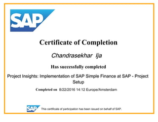 Certificate of Completion
Chandrasekhar Ija
Has successfully completed
Project Insights: Implementation of SAP Simple Finance at SAP - Project
Setup
Completed on 8/22/2016 14:12 Europe/Amsterdam
This certificate of participation has been issued on behalf of SAP.
 