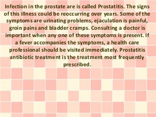 Infection in the prostate are is called Prostatitis. The signs
of this illness could be reoccurring over years. Some of the
 symptoms are urinating problems, ejaculation is painful,
  groin pains and bladder cramps. Consulting a doctor is
important when any one of these symptoms is present. If
     a fever accompanies the symptoms, a health care
  professional should be visited immediately. Prostatitis
   antibiotic treatment is the treatment most frequently
                          prescribed.
 