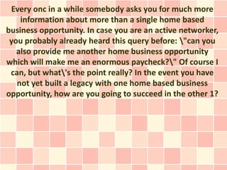 Every onc in a while somebody asks you for much more
    information about more than a single home based
business opportunity. In case you are an active networker,
 you probably already heard this query before: "can you
   also provide me another home business opportunity
which will make me an enormous paycheck?" Of course I
 can, but what's the point really? In the event you have
   not yet built a legacy with one home based business
opportunity, how are you going to succeed in the other 1?
 