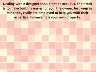 Dealing with a designer should not be arduous. Their task
is to make building easier for you, the owner. Just keep in
   mind they really are employed to help you with their
       expertise, however it is your own property.
 