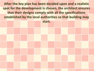 After the key plan has been decided upon and a realistic
spot for the development is chosen, the architect ensures
   that their designs comply with all the specifications
 established by the local authorities so that building may
                           start.
 