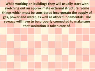While working on buildings they will usually start with
   sketching out an approximate external structure. Some
things which must be considered incorporate the supply of
 gas, power and water, as well as other fundamentals. The
  sewage will have to be properly connected to make sure
               that sanitation is taken care of.
 