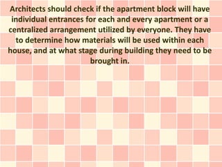 Architects should check if the apartment block will have
 individual entrances for each and every apartment or a
centralized arrangement utilized by everyone. They have
  to determine how materials will be used within each
house, and at what stage during building they need to be
                       brought in.
 