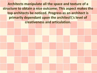 Architects manipulate all the space and texture of a
structure to obtain a nice outcome. This aspect makes the
   top architects be noticed. Progress as an architect is
    primarily dependant upon the architect's level of
              creativeness and articulation.
 