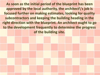 As soon as the initial period of the blueprint has been
   approved by the local authority, the architect's job is
 focused further on making estimates, looking for quality
  subcontractors and keeping the building heading in the
right direction with the blueprint. An architect ought to go
to the development frequently to determine the progress
                    of the building site.
 