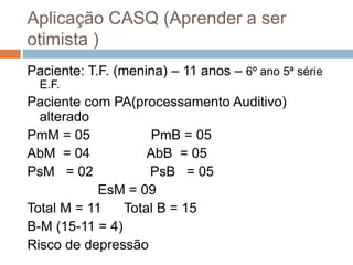Aplicação CASQ (Aprender a ser
otimista )
Paciente: T.F. (menina) – 11 anos – 6º ano 5ª série
E.F.
Paciente com PA(processamento Auditivo)
alterado
PmM = 05 PmB = 05
AbM = 04 AbB = 05
PsM = 02 PsB = 05
EsM = 09
Total M = 11 Total B = 15
B-M (15-11 = 4)
Risco de depressão
 