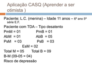 Aplicação CASQ (Aprender a ser
otimista )
Paciente: L.C. (menina) – Idade 11 anos – 6º ano 5ª
série E.F.
Paciente com TDA – Tipo desatento
PmM = 01 PmB = 01
AbM = 01 AbB = 05
PsM = 03 PsB = 03
EsM = 02
Total M = 05 Total B = 09
B-M (09-05 = 04)
Risco de depressão
 