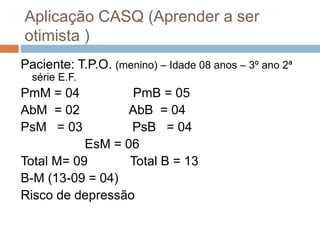 Aplicação CASQ (Aprender a ser
otimista )
Paciente: T.P.O. (menino) – Idade 08 anos – 3º ano 2ª
série E.F.
PmM = 04 PmB = 05
AbM = 02 AbB = 04
PsM = 03 PsB = 04
EsM = 06
Total M= 09 Total B = 13
B-M (13-09 = 04)
Risco de depressão
 