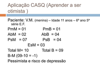 Aplicação CASQ (Aprender a ser
otimista )
Paciente: V.M. (menina) – Idade 11 anos – 6º ano 5ª
série E.F.
PmM = 01 PmB = 01
AbM = 02 AbB = 04
PsM = 07 PsB = 04
EsM = 03
Total M= 10 Total B = 09
B-M (09-10 = -1)
Pessimista e risco de depressão
 