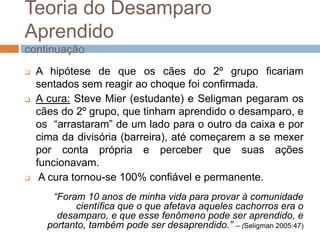Teoria do Desamparo
Aprendido
continuação
 A hipótese de que os cães do 2º grupo ficariam
sentados sem reagir ao choque foi confirmada.
 A cura: Steve Mier (estudante) e Seligman pegaram os
cães do 2º grupo, que tinham aprendido o desamparo, e
os “arrastaram” de um lado para o outro da caixa e por
cima da divisória (barreira), até começarem a se mexer
por conta própria e perceber que suas ações
funcionavam.
 A cura tornou-se 100% confiável e permanente.
“Foram 10 anos de minha vida para provar à comunidade
científica que o que afetava aqueles cachorros era o
desamparo, e que esse fenômeno pode ser aprendido, e
portanto, também pode ser desaprendido.” – (Seligman 2005:47)
 