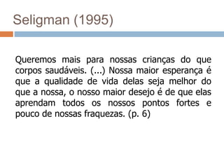 Seligman (1995)
Queremos mais para nossas crianças do que
corpos saudáveis. (...) Nossa maior esperança é
que a qualidade de vida delas seja melhor do
que a nossa, o nosso maior desejo é de que elas
aprendam todos os nossos pontos fortes e
pouco de nossas fraquezas. (p. 6)
 