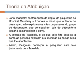 Teoria da Atribuição
 John Teasdale: conferencista do depto. de psiquiatria do
Hospital Maudsley – Londres – disse que a teoria do
desamparo não explicava os cães ou pessoas do grupo
do desamparo, que conseguiram sair do desconforto
(pular a caixa/desligar o som).
 A solução de Teasdale, é de que este fato deve-se a
como as pessoas explicam a si mesmas as coisas ruins
que lhe acontecem.
 Assim, Seligman começou a pesquisar este fato
juntamente com Teasdale.
 