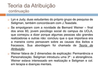 Teoria da Atribuição
continuação
 Lyn e Judy, duas estudantes do próprio grupo de pesquisa de
Seligman, também concordavam com J.Teasdale.
 Se empolgaram com a novidade de Bernard Weiner – final
dos anos 60, jovem psicólogo social do campus da UCLA,
que começou a dizer porque algumas pessoas são grandes
realizadoras e outras não: concluiu que o que importava era
a maneira como pensavam sobre as causas dos êxitos e
fracassos. Sua abordagem foi chamada de Teoria de
Atribuição.
 Weiner falava de 2 dimensões de explicação: Permanência e
Personalização. Seligman introduziu uma 3ª : a abrangência.
Weiner estava interessado em realização e Seligman e col.
em terapia e doenças mentais.
 