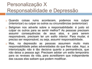 Personalização X
Responsabilidade e Depressão
 Quando coisas ruins acontecem, podemos nos culpar
(interiorizar) ou culpar os outros ou circunstâncias (exteriorizar)
 Seligman nos adverte sobre a responsabilidade: é justo só
culpar os outros para se sentir melhor? As pessoas precisam
assumir consequências de seus atos, e para serem
responsáveis, precisam ter um estilo interior. Para mudar, é
preciso ser responsável, ou seja, assumir responsabilidade.
 Mas, na depressão as pessoas assumem muito mais
responsabilidade pelas adversidades do que lhes cabe. Aqui, a
interiorização não é tão decisiva quanto a permanência, que
não deixa a pessoa agir. Precisam adotar um estilo temporário
para os reveses da vida, para acreditarem que independente
das causas elas saibam que podem modificar.
 