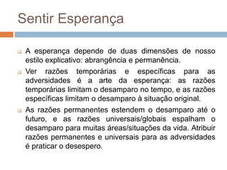 Sentir Esperança
 A esperança depende de duas dimensões de nosso
estilo explicativo: abrangência e permanência.
 Ver razões temporárias e específicas para as
adversidades é a arte da esperança: as razões
temporárias limitam o desamparo no tempo, e as razões
específicas limitam o desamparo à situação original.
 As razões permanentes estendem o desamparo até o
futuro, e as razões universais/globais espalham o
desamparo para muitas áreas/situações da vida. Atribuir
razões permanentes e universais para as adversidades
é praticar o desespero.
 
