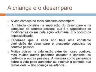A criança e o desamparo
 A vida começa no mais completo desamparo.
 A infância consiste na superação do desamparo e na
conquista do controle pessoal, que é a capacidade de
modificar as coisas pela ação voluntária. É o oposto da
impassibilidade.
 Espera-se que a cada ano haja uma constante
diminuição do desamparo e crescente conquista do
controle pessoal
 Muitas coisas na vida estão além do nosso controle,
mas muitas outras podemos assumir o controle, ou
cedê-los a outras pessoas. A maneira como pensamos
sobre a vida pode aumentar ou diminuir o controle que
temos dela. – Isto começa na infância.
 