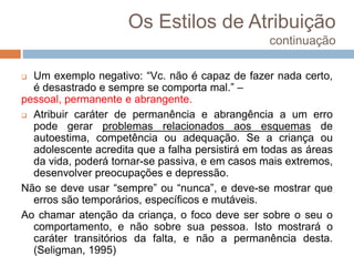 Os Estilos de Atribuição
continuação
 Um exemplo negativo: “Vc. não é capaz de fazer nada certo,
é desastrado e sempre se comporta mal.” –
pessoal, permanente e abrangente.
 Atribuir caráter de permanência e abrangência a um erro
pode gerar problemas relacionados aos esquemas de
autoestima, competência ou adequação. Se a criança ou
adolescente acredita que a falha persistirá em todas as áreas
da vida, poderá tornar-se passiva, e em casos mais extremos,
desenvolver preocupações e depressão.
Não se deve usar “sempre” ou “nunca”, e deve-se mostrar que
erros são temporários, específicos e mutáveis.
Ao chamar atenção da criança, o foco deve ser sobre o seu o
comportamento, e não sobre sua pessoa. Isto mostrará o
caráter transitórios da falta, e não a permanência desta.
(Seligman, 1995)
 